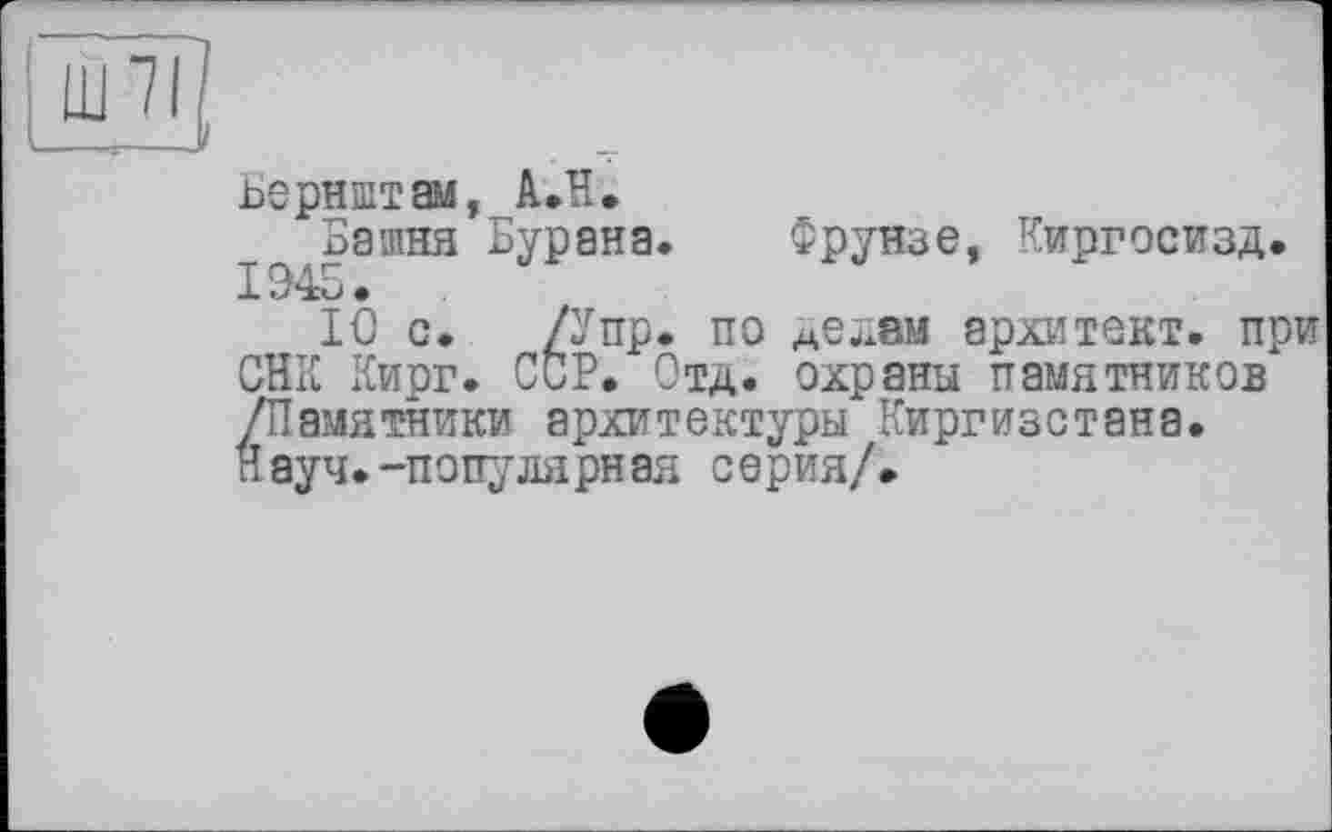 ﻿Ш 71
Бернштам, АЛ.
Башня Бурана 1945.
10 с. /У пр
СВК Кирг. ССР. 1___	_________
/Памятники архитектуры Киргизстана Науч.-популярная серия/.
і. Фрунзе, Киргосизд.
і. по дедам архитект. при Отд. охраны памятников